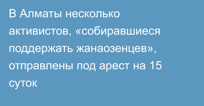 В Алматы несколько активистов, «собиравшиеся поддержать жанаозенцев», отправлены под арест на 15 суток