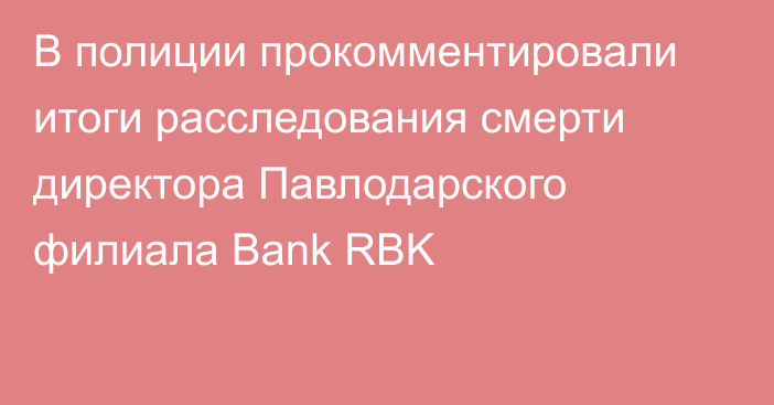В полиции прокомментировали итоги расследования смерти директора Павлодарского филиала Bank RBK
