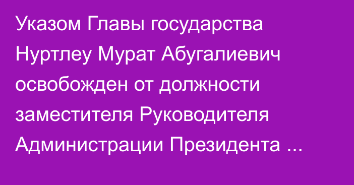 Указом Главы государства Нуртлеу Мурат Абугалиевич освобожден от должности заместителя Руководителя Администрации Президента Республики Казахстан