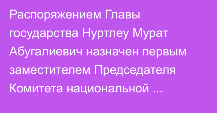 Распоряжением Главы государства Нуртлеу Мурат Абугалиевич назначен первым заместителем Председателя Комитета национальной безопасности Республики Казахстан