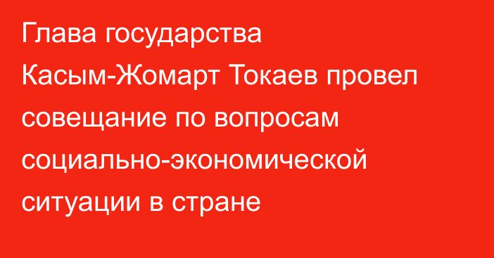 Глава государства Касым-Жомарт Токаев провел совещание по вопросам социально-экономической ситуации в стране