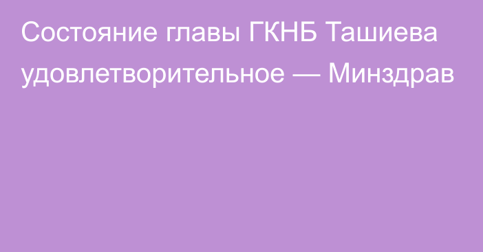 Состояние главы ГКНБ Ташиева удовлетворительное — Минздрав