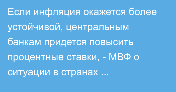 Если инфляция окажется более устойчивой, центральным банкам придется повысить процентные ставки, - МВФ о ситуации в странах Центральной Азии