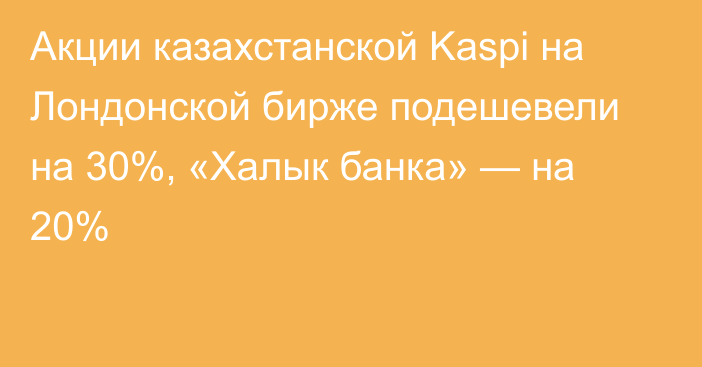Акции казахстанской Kaspi на Лондонской бирже подешевели на 30%, «Халык банка» — на 20%