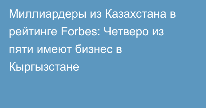 Миллиардеры из Казахстана в рейтинге Forbes: Четверо из пяти имеют бизнес в Кыргызстане