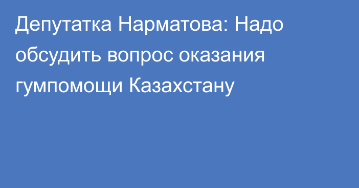 Депутатка Нарматова: Надо обсудить вопрос оказания гумпомощи Казахстану