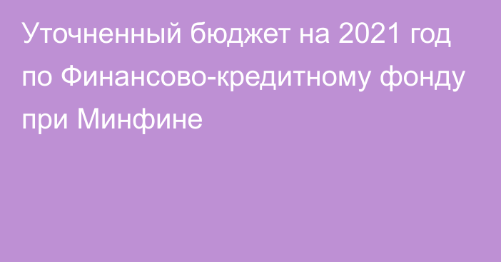 Уточненный бюджет на 2021 год по Финансово-кредитному фонду при Минфине