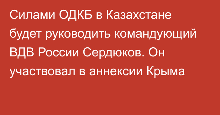 Силами ОДКБ в Казахстане будет руководить командующий ВДВ России Сердюков. Он участвовал в аннексии Крыма