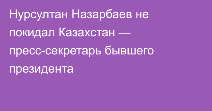 Нурсултан Назарбаев не покидал Казахстан — пресс-секретарь бывшего президента