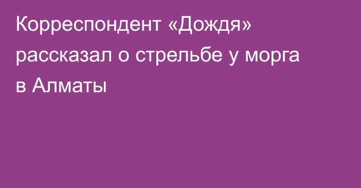 Корреспондент «Дождя» рассказал о стрельбе у морга в Алматы
