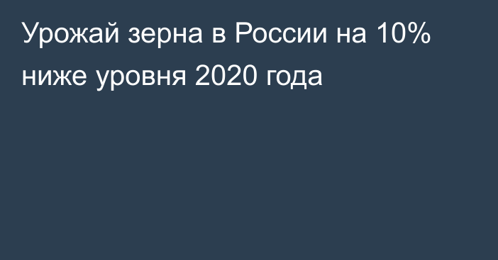 Урожай зерна в России на 10% ниже уровня 2020 года