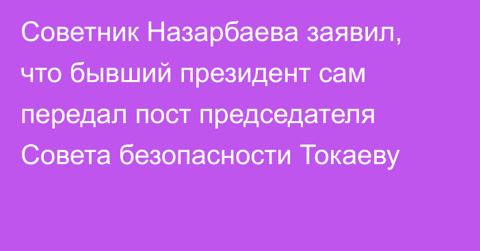 Советник Назарбаева заявил, что бывший президент сам передал пост председателя Совета безопасности Токаеву
