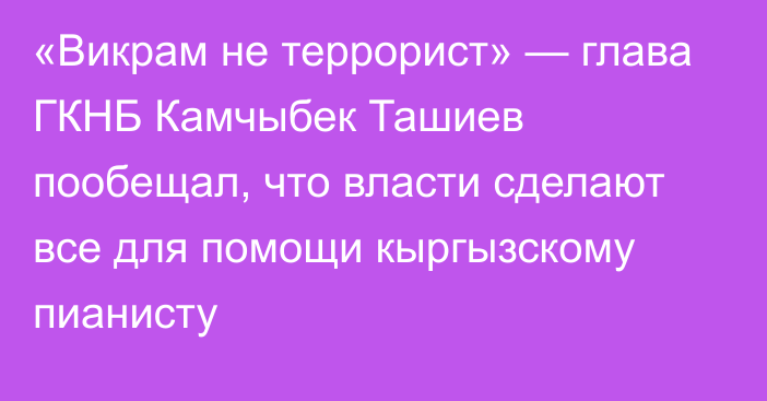 «Викрам не террорист» — глава ГКНБ Камчыбек Ташиев пообещал, что власти сделают все для помощи кыргызскому пианисту