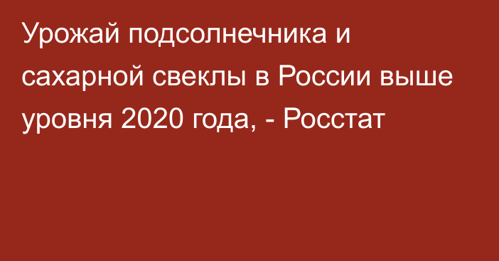 Урожай подсолнечника и сахарной свеклы в России выше уровня 2020 года, - Росстат