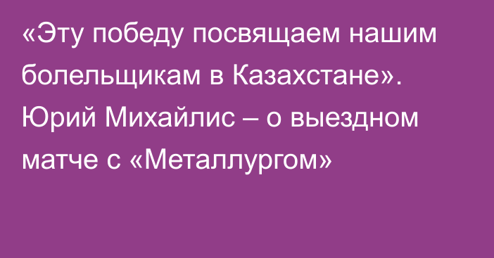 «Эту победу посвящаем нашим болельщикам в Казахстане». Юрий Михайлис – о выездном матче с «Металлургом»