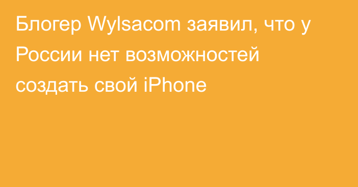 Блогер Wylsacom заявил, что у России нет возможностей создать свой iPhone