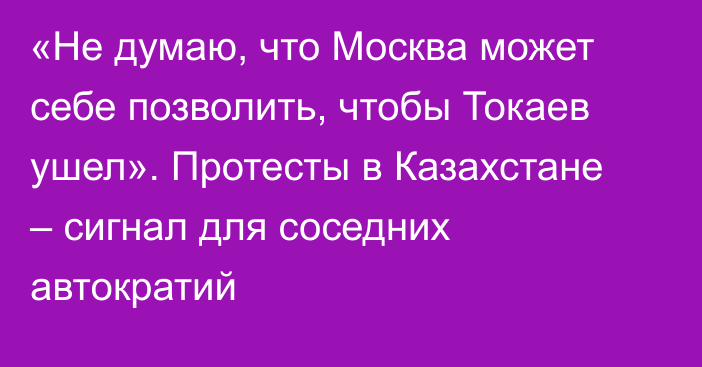 «Не думаю, что Москва может себе позволить, чтобы Токаев ушел». Протесты в Казахстане – сигнал для соседних автократий