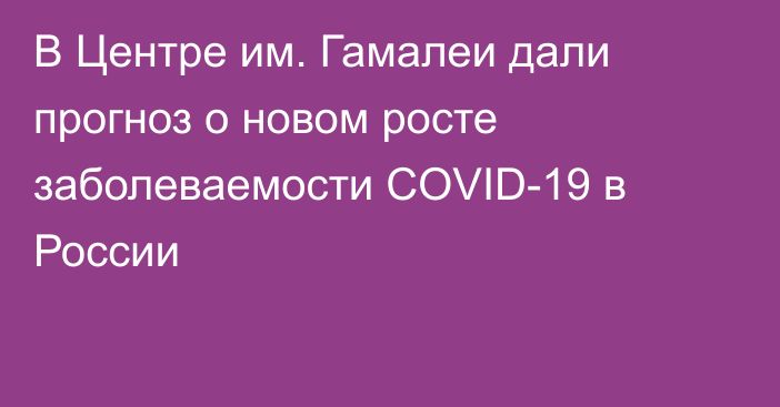 В Центре им. Гамалеи дали прогноз о новом росте заболеваемости COVID-19 в России
