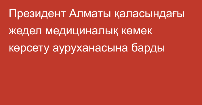 Президент Алматы қаласындағы жедел медициналық көмек көрсету ауруханасына барды