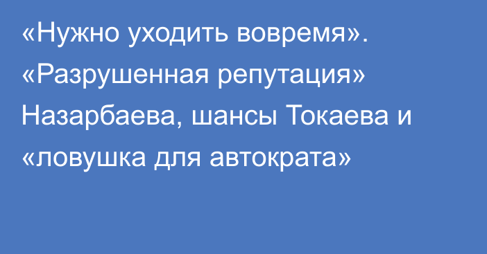 «Нужно уходить вовремя». «Разрушенная репутация» Назарбаева, шансы Токаева и «ловушка для автократа» 