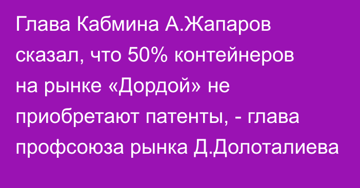 Глава Кабмина А.Жапаров сказал, что 50% контейнеров на рынке «Дордой» не приобретают патенты, - глава профсоюза рынка Д.Долоталиева