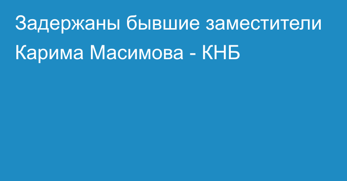 Задержаны бывшие заместители Карима Масимова - КНБ