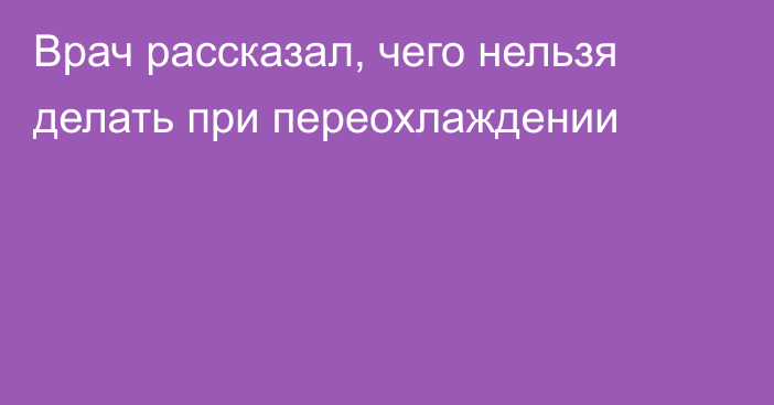 Врач рассказал, чего нельзя делать при переохлаждении