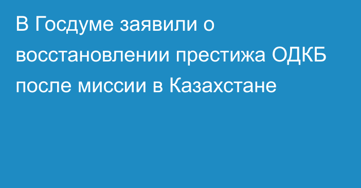 В Госдуме заявили о восстановлении престижа ОДКБ после миссии в Казахстане