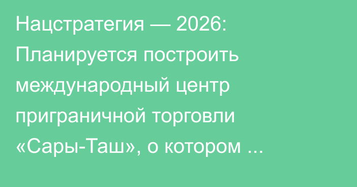Нацстратегия — 2026: Планируется построить международный центр приграничной торговли «Сары-Таш», о котором говорилось с 2007 года