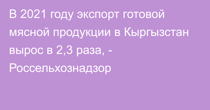 В 2021 году экспорт готовой мясной продукции в Кыргызстан вырос в 2,3 раза, - Россельхознадзор