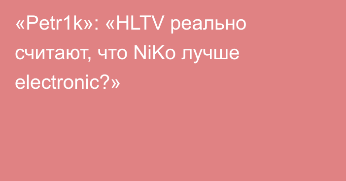 «Petr1k»: «HLTV реально считают, что NiKo лучше electronic?»