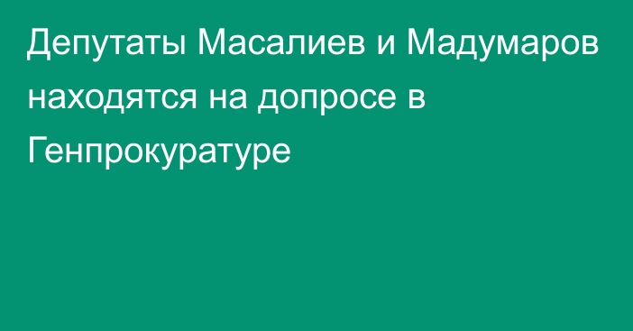 Депутаты Масалиев и Мадумаров находятся на допросе в Генпрокуратуре