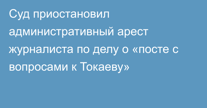 Суд приостановил административный арест журналиста по делу о «посте с вопросами к Токаеву»