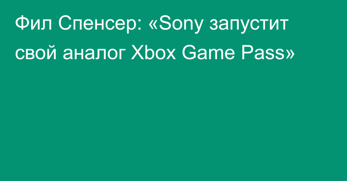 Фил Спенсер: «Sony запустит свой аналог Xbox Game Pass»