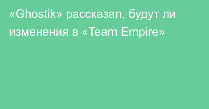 «Ghostik» рассказал, будут ли изменения в «Team Empire»