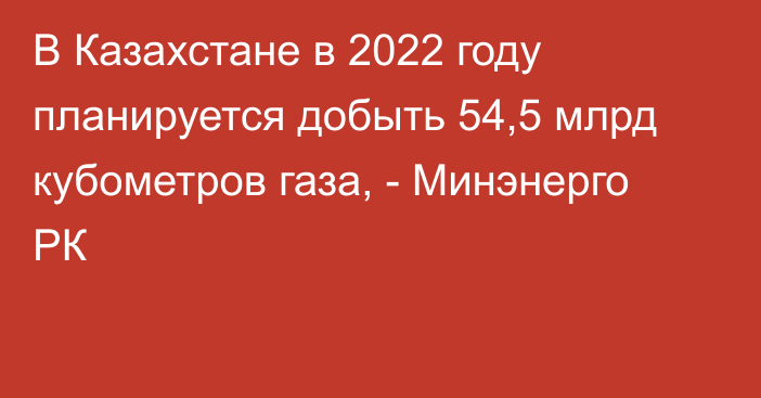 В Казахстане в 2022 году планируется добыть 54,5 млрд кубометров газа, - Минэнерго РК