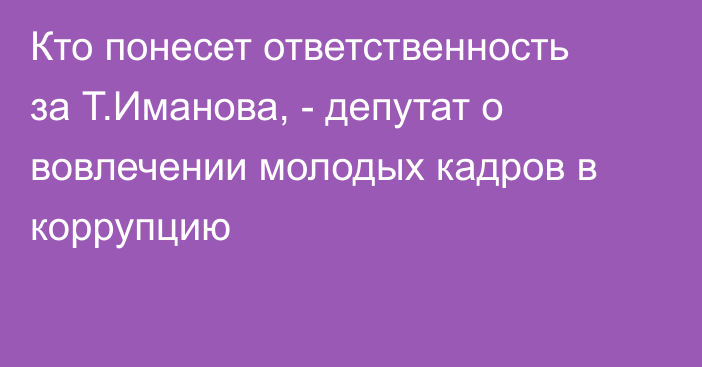 Кто понесет ответственность за Т.Иманова, - депутат о вовлечении молодых кадров в коррупцию