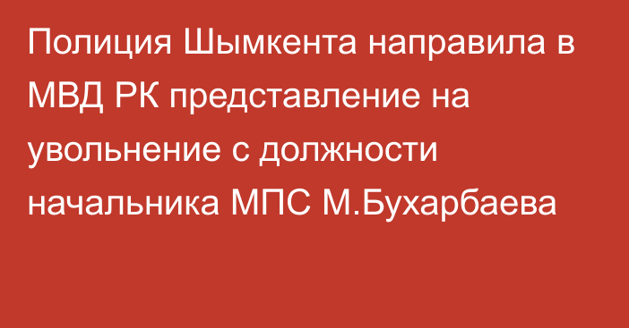 Полиция Шымкента направила в МВД РК представление на увольнение с должности начальника МПС М.Бухарбаева