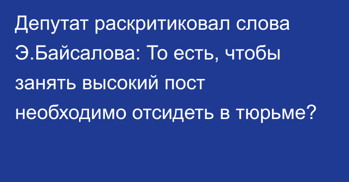 Депутат раскритиковал слова Э.Байсалова: То есть, чтобы занять высокий пост необходимо отсидеть в тюрьме?