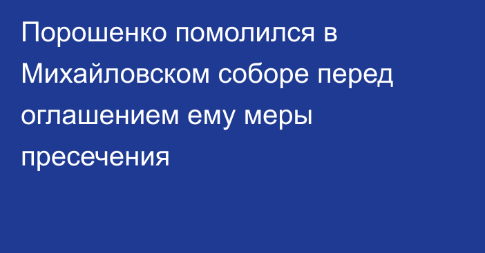 Порошенко помолился  в Михайловском соборе перед оглашением ему меры пресечения
