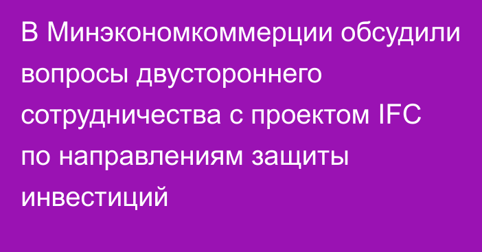 В Минэкономкоммерции обсудили вопросы двустороннего сотрудничества с проектом IFC по направлениям защиты инвестиций