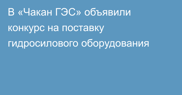 В «Чакан ГЭС» объявили конкурс на поставку гидросилового оборудования