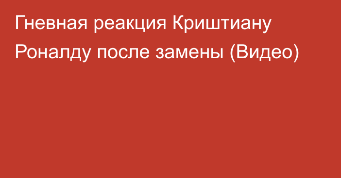 Гневная реакция Криштиану Роналду после замены (Видео)