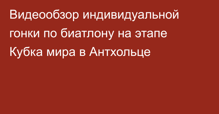 Видеообзор индивидуальной гонки по биатлону на этапе Кубка мира в Антхольце