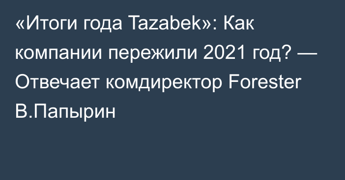«Итоги года Tazabek»: Как компании пережили 2021 год? — Отвечает комдиректор Forester В.Папырин