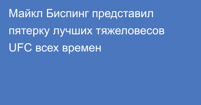 Майкл Биспинг представил пятерку лучших тяжеловесов UFC всех времен