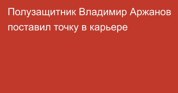 Полузащитник Владимир Аржанов поставил точку в карьере