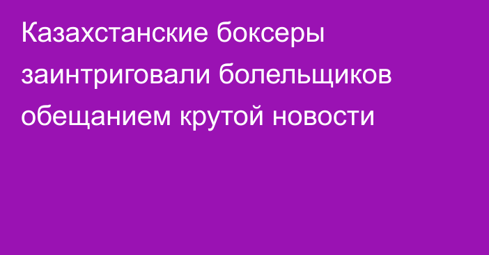 Казахстанские боксеры заинтриговали болельщиков обещанием крутой новости