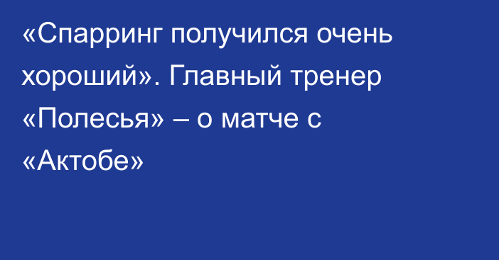 «Спарринг получился очень хороший». Главный тренер «Полесья» – о матче с «Актобе»