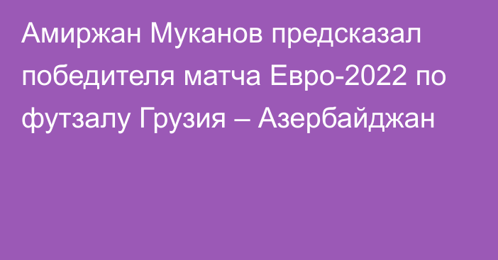 Амиржан Муканов предсказал победителя матча Евро-2022 по футзалу Грузия – Азербайджан